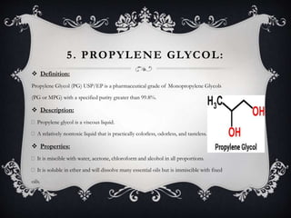 5. PROPYLENE GLYCOL:
 Definition:
Propylene Glycol (PG) USP/EP is a pharmaceutical grade of Monopropylene Glycols
(PG or MPG) with a specified purity greater than 99.8%.
 Description:
Propylene glycol is a viscous liquid.
A relatively nontoxic liquid that is practically colorless, odorless, and tasteless.
 Properties:
It is miscible with water, acetone, chloroform and alcohol in all proportions.
It is soluble in ether and will dissolve many essential oils but is immiscible with fixed
oils.
 