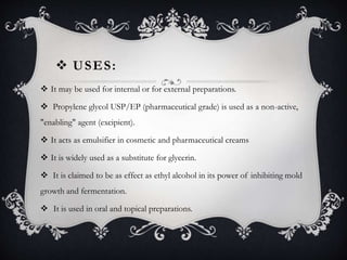  USES:
 It may be used for internal or for external preparations.
 Propylene glycol USP/EP (pharmaceutical grade) is used as a non-active,
"enabling" agent (excipient).
 It acts as emulsifier in cosmetic and pharmaceutical creams
 It is widely used as a substitute for glycerin.
 It is claimed to be as effect as ethyl alcohol in its power of inhibiting mold
growth and fermentation.
 It is used in oral and topical preparations.
 