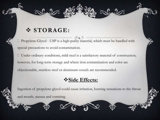  STORAGE:
Propylene Glycol - USP is a high-purity material, which must be handled with
special precautions to avoid contamination.
Under ordinary conditions, mild steel is a satisfactory material of construction;
however, for long-term storage and where iron contamination and color are
objectionable, stainless steel or aluminum vessels are recommended.
Side Effects:
Ingestion of propylene glycol could cause irritation, burning sensations to the throat
and mouth, nausea and vomiting.
 