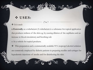  USES:
 It is used:
o Externally as a rubefacient (A rubefacient is a substance for topical application
that produces redness of the skin e.g. by causing dilation of the capillaries and an
increase in blood circulation) and Soothing rub
o As a vehicle for topical products.
 This preparation and a commercially available 91% isopropyl alcohol solution
are commonly employed by diabetic patients in preparing needles and syringes for
hypodermic injections of insulin and for disinfecting the skin.
 