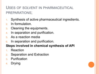 USES OF SOLVENT IN PHARMACEUTICAL
PREPARATIONS;
1. Synthesis of active pharmaceutical ingredients.
2. In formulation.
3. Cleaning the equipments.
4. In separation and purification.
5. As a reaction media
6. In separation and purification.
Steps involved in chemical synthesis of API
1. Reaction
2. Separation and Extraction
3. Purification
4. Drying
 