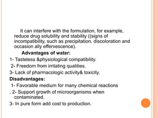 It can interfere with the formulation, for example,
reduce drug solubility and stability ((signs of
incompatibility, such as precipitation, discoloration and
occasion ally effervescence).
Advantages of water:
1- Tasteless &physiological compatibility.
2- Freedom from irritating qualities.
3- Lack of pharmacologic activity& toxicity.
Disadvantages:
1- Favorable medium for many chemical reactions
. 2- Support growth of microorganisms when
contaminated.
3- In pure form add cost to production.
 