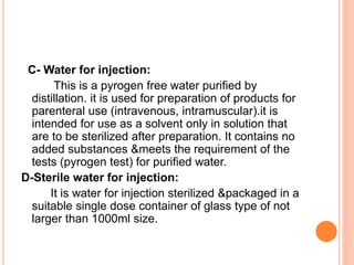 C- Water for injection:
This is a pyrogen free water purified by
distillation. it is used for preparation of products for
parenteral use (intravenous, intramuscular).it is
intended for use as a solvent only in solution that
are to be sterilized after preparation. It contains no
added substances &meets the requirement of the
tests (pyrogen test) for purified water.
D-Sterile water for injection:
It is water for injection sterilized &packaged in a
suitable single dose container of glass type of not
larger than 1000ml size.
 