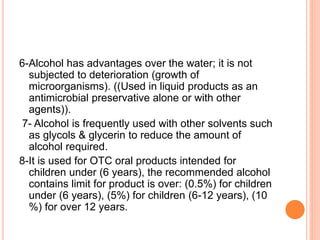 6-Alcohol has advantages over the water; it is not
subjected to deterioration (growth of
microorganisms). ((Used in liquid products as an
antimicrobial preservative alone or with other
agents)).
7- Alcohol is frequently used with other solvents such
as glycols & glycerin to reduce the amount of
alcohol required.
8-It is used for OTC oral products intended for
children under (6 years), the recommended alcohol
contains limit for product is over: (0.5%) for children
under (6 years), (5%) for children (6-12 years), (10
%) for over 12 years.
 