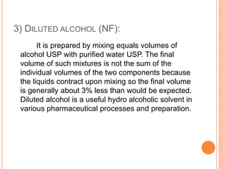 3) DILUTED ALCOHOL (NF):
It is prepared by mixing equals volumes of
alcohol USP with purified water USP. The final
volume of such mixtures is not the sum of the
individual volumes of the two components because
the liquids contract upon mixing so the final volume
is generally about 3% less than would be expected.
Diluted alcohol is a useful hydro alcoholic solvent in
various pharmaceutical processes and preparation.
 