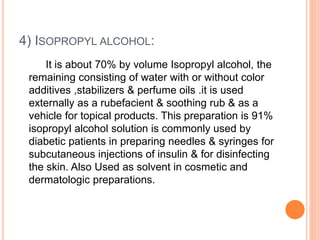 4) ISOPROPYL ALCOHOL:
It is about 70% by volume Isopropyl alcohol, the
remaining consisting of water with or without color
additives ,stabilizers & perfume oils .it is used
externally as a rubefacient & soothing rub & as a
vehicle for topical products. This preparation is 91%
isopropyl alcohol solution is commonly used by
diabetic patients in preparing needles & syringes for
subcutaneous injections of insulin & for disinfecting
the skin. Also Used as solvent in cosmetic and
dermatologic preparations.
 