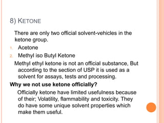 8) KETONE
There are only two official solvent-vehicles in the
ketone group.
1. Acetone
2. Methyl iso Butyl Ketone
Methyl ethyl ketone is not an official substance, But
according to the section of USP it is used as a
solvent for assays, tests and processing.
Why we not use ketone officially?
Officially ketone have limited usefulness because
of their; Volatility, flammability and toxicity. They
do have some unique solvent properties which
make them useful.
 
