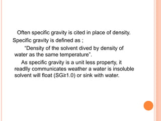 Often specific gravity is cited in place of density.
Specific gravity is defined as ;
“Density of the solvent dived by density of
water as the same temperature”.
As specific gravity is a unit less property, it
readlly communicates weather a water is insoluble
solvent will float (SG≥1.0) or sink with water.
 