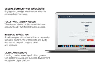 GLOBAL COMMUNITY OF INNOVATORS
Engage with, and get ides from our millennial
community of innovators.
FULLY FACILITATED PROCESS
We solve our clients’ problems and find new
opportunities by fully facilitating the process.
INTERNAL INNOVATION
Accelerate your internal innovation processes by
using our platform. We will facilitate and guide
your teams, they will bring the ideas.
and solutions.
DIGITAL WORKSHOPS
Leading creative workshops for idea genera-
tion, problem-solving and business development
through our digital platform.
 