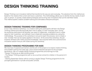 DESIGN THINKING TRAINING FOR COMPANIES
In our 2 day intensive workshop, in a creative setting the participants will learn the Design
Thinking method and will practically learn how to apply it in their everyday work. During
the workshop participants will develop new ways to collaborate, understand how to create
value for their customers, and will learn how to deal with everyday problems by using this
methodology. The purpose of the workshop is not just to teach the process, but to create a
new ‘mindset’ that can be easily applied in the future. At the end of the workshop, the par-
ticipants will leave with newly acquired knowledge, new acquired skills and a practical and
innovative solution that you will create during the workshop.
DESIGN THINKING PROGRAMME FOR KIDS
We now have 4 experienced trainers and the aim of the project is to inspire creative thinking
and problem-solving from early age, and to boost enterprenural spirit for the youngest
generations. We run multiple design thinking programmes and trainings for kids:
- Design Thinking as an after-school activity
- The Design Thinking programme will run as a summer school for children in the period of 2
months.
- Starting September Solveo will be running a regular Design Thinking programme for the
youngest generations in private and public schools.
Design Thinking is an innovative method that transforms the way we work everyday. The solutions from this method are
based on the needs of the current and future customers. This methodology allows you to identify the key needs of each
user or person, to quickly create tested prototypes and to bring new innovations that suit the identified needs.
This method sparks creative problem-solving and stimulates enterprenurial spirit.
DESIGN THINKING TRAINING
 