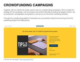Together with our clients we create, launch and run crowdfunding campaigns. We co-create the
strategy for the campaign, and we produce all content internally including campaign content, vid-
eo production, photographs and graphics, and we co-run the entire marketing activities.
Through the crowdfunding platform Kickstarter we succesfully funded the launching of the first
publishing project from Macedonia.
CROWDFUNDING CAMPAIGNS
Link from the campaign: https://goo.gl/15vUmc
 