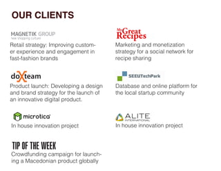 OUR CLIENTS
In house innovation project
Crowdfunding campaign for launch-
ing a Macedonian product globally
In house innovation project
Database and online platform for
the local startup community
Product launch: Developing a design
and brand strategy for the launch of
an innovative digital product.
Marketing and monetization
strategy for a social network for
recipe sharing
Retail strategy: Improving custom-
er experience and engagement in
fast-fashion brands
 