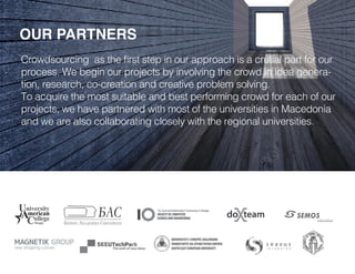 OUR PARTNERS
Crowdsourcing as the first step in our approach is a crutial part for our
process. We begin our projects by involving the crowd in idea genera-
tion, research, co-creation and creative problem solving.
To acquire the most suitable and best performing crowd for each of our
projects, we have partnered with most of the universities in Macedonia
and we are also collaborating closely with the regional universities.
 