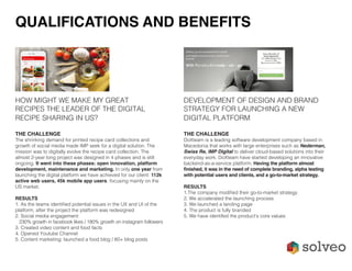 HOW MIGHT WE MAKE MY GREAT
RECIPES THE LEADER OF THE DIGITAL
RECIPE SHARING IN US?
THE CHALLENGE
The shrinking demand for printed recipe card collections and
growth of social media made IMP seek for a digital solution. The
mission was to digitally evolve the recipe card collection. The
almost 2-year long project was designed in 4 phases and is still
ongoing. It went into these phases: open innovation, platform
development, maintenance and marketing. In only one year from
launching the digital platform we have achieved for our client: 112k
active web users, 45k mobile app users, focusing mainly on the
US market.
RESULTS
1. As the teams identified potential issues in the UX and UI of the
platform, after the project the platform was redesigned
2. Social media engagement:
230% growth in facebook likes / 180% growth on instagram followers
3. Created video content and food facts
4. Opened Youtube Channel
5. Content marketing: launched a food blog / 60+ blog posts
DEVELOPMENT OF DESIGN AND BRAND
STRATEGY FOR LAUNCHING A NEW
DIGITAL PLATFORM
THE CHALLENGE
DoXteam is a leading software development company based in
Macedonia that works with large enterprises such as Nederman,
Swiss Re, IMP Digital to deliver cloud-based solutions into their
everyday work. DoXteam have started developing an innovative
backend-as-a-service platform. Having the platform almost
finished, it was in the need of complete branding, alpha testing
with potential users and clients, and a go-to-market strategy.
RESULTS
1.The company modified their go-to-market strategy
2. We accelerated the launching process
3. We launched a landing page
4. The product is fully branded
5. We have identifed the product’s core values
QUALIFICATIONS AND BENEFITS
 