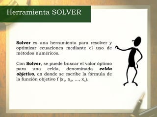 Herramienta SOLVER Solver  es una herramienta para resolver y optimizar ecuaciones mediante el uso de métodos numéricos. Con  Solver , se puede buscar el valor óptimo para una celda, denominada  celda objetivo , en donde se escribe la fórmula de la función objetivo f (x 1 , x 2 , ..., x n ).  