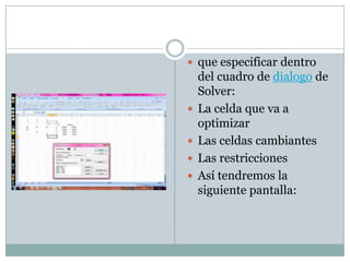 que especificar dentro del cuadro de dialogo de Solver:La celda que va a optimizarLas celdas cambiantesLas restriccionesAsí tendremos la siguiente pantalla: