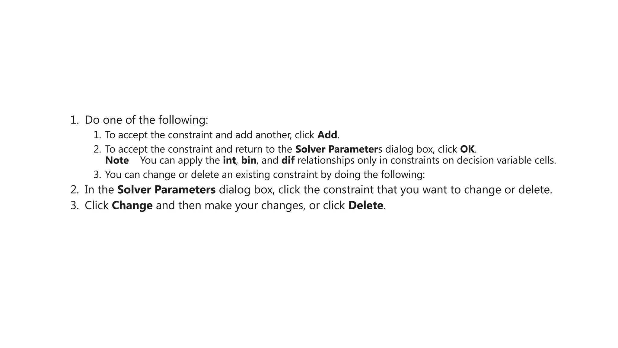 1. Do one of the following:
1. To accept the constraint and add another, click Add.
2. To accept the constraint and return to the Solver Parameters dialog box, click OK.
Note You can apply the int, bin, and dif relationships only in constraints on decision variable cells.
3. You can change or delete an existing constraint by doing the following:
2. In the Solver Parameters dialog box, click the constraint that you want to change or delete.
3. Click Change and then make your changes, or click Delete.
 