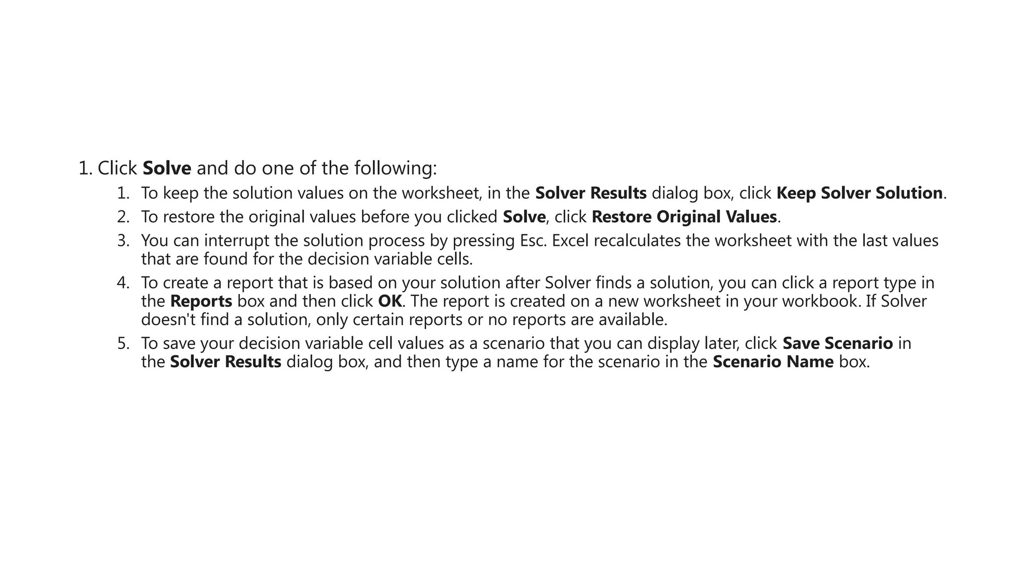 1. Click Solve and do one of the following:
1. To keep the solution values on the worksheet, in the Solver Results dialog box, click Keep Solver Solution.
2. To restore the original values before you clicked Solve, click Restore Original Values.
3. You can interrupt the solution process by pressing Esc. Excel recalculates the worksheet with the last values
that are found for the decision variable cells.
4. To create a report that is based on your solution after Solver finds a solution, you can click a report type in
the Reports box and then click OK. The report is created on a new worksheet in your workbook. If Solver
doesn't find a solution, only certain reports or no reports are available.
5. To save your decision variable cell values as a scenario that you can display later, click Save Scenario in
the Solver Results dialog box, and then type a name for the scenario in the Scenario Name box.
 