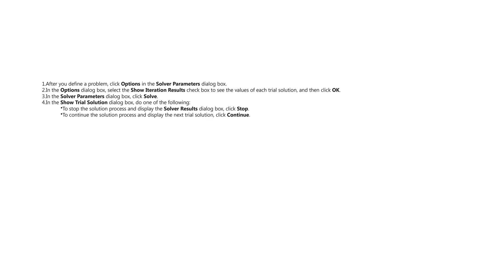 1.After you define a problem, click Options in the Solver Parameters dialog box.
2.In the Options dialog box, select the Show Iteration Results check box to see the values of each trial solution, and then click OK.
3.In the Solver Parameters dialog box, click Solve.
4.In the Show Trial Solution dialog box, do one of the following:
•To stop the solution process and display the Solver Results dialog box, click Stop.
•To continue the solution process and display the next trial solution, click Continue.
 