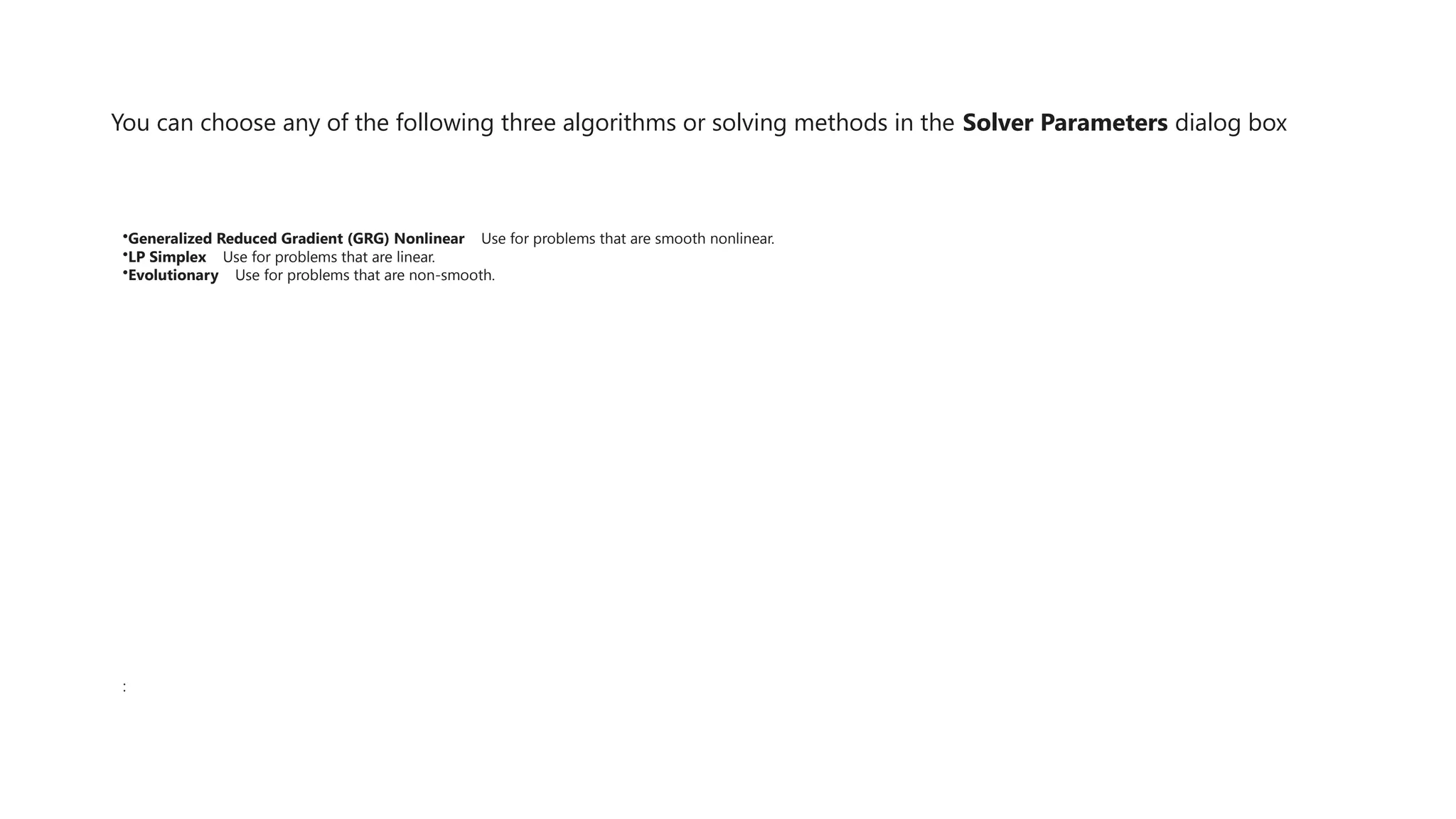 You can choose any of the following three algorithms or solving methods in the Solver Parameters dialog box
•Generalized Reduced Gradient (GRG) Nonlinear Use for problems that are smooth nonlinear.
•LP Simplex Use for problems that are linear.
•Evolutionary Use for problems that are non-smooth.
:
 