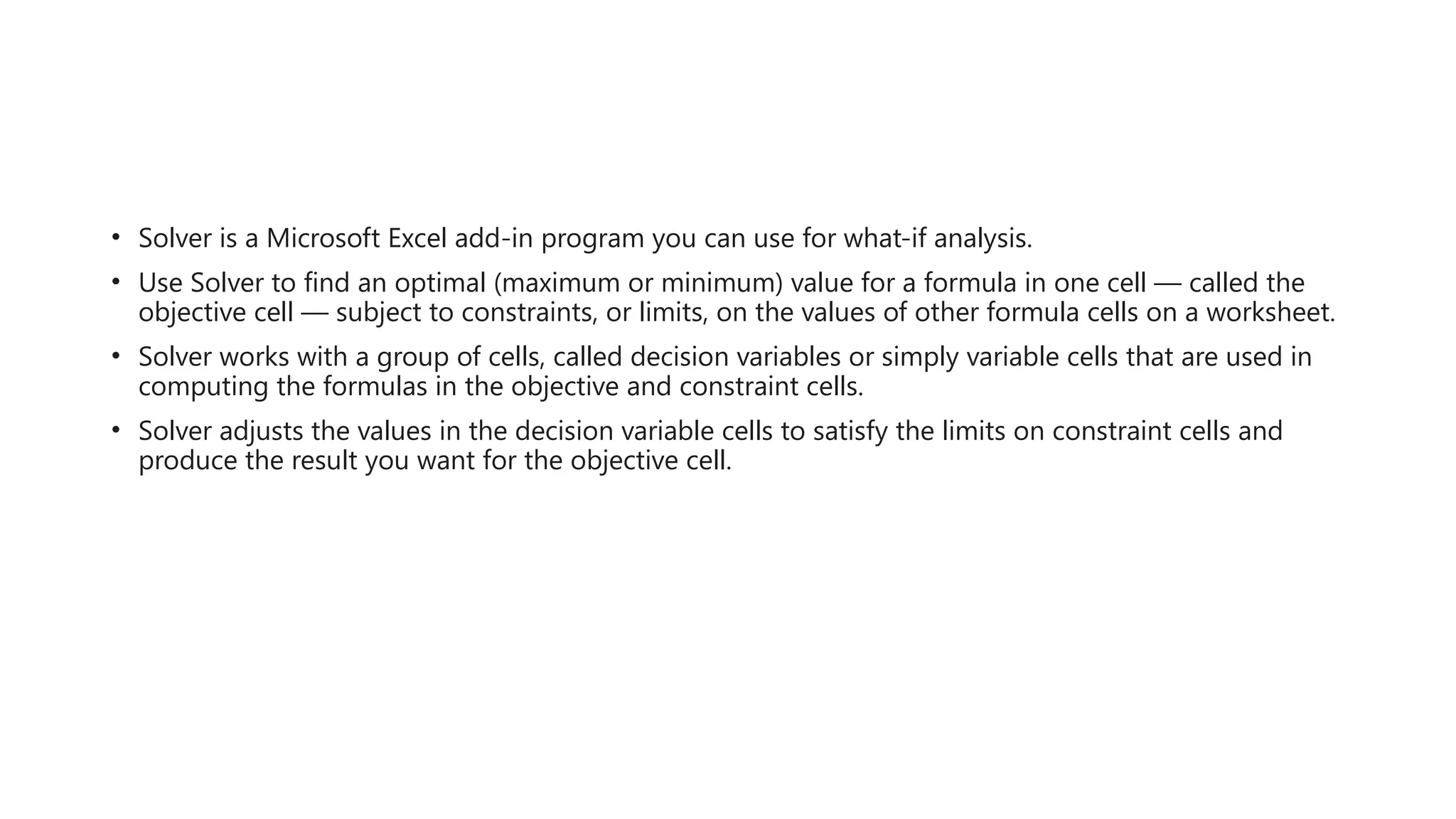 • Solver is a Microsoft Excel add-in program you can use for what-if analysis.
• Use Solver to find an optimal (maximum or minimum) value for a formula in one cell — called the
objective cell — subject to constraints, or limits, on the values of other formula cells on a worksheet.
• Solver works with a group of cells, called decision variables or simply variable cells that are used in
computing the formulas in the objective and constraint cells.
• Solver adjusts the values in the decision variable cells to satisfy the limits on constraint cells and
produce the result you want for the objective cell.
 