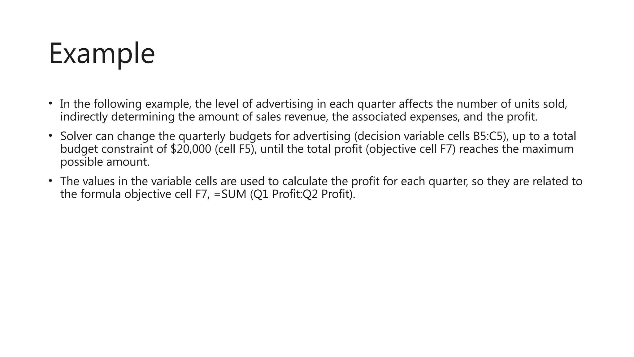 Example
• In the following example, the level of advertising in each quarter affects the number of units sold,
indirectly determining the amount of sales revenue, the associated expenses, and the profit.
• Solver can change the quarterly budgets for advertising (decision variable cells B5:C5), up to a total
budget constraint of $20,000 (cell F5), until the total profit (objective cell F7) reaches the maximum
possible amount.
• The values in the variable cells are used to calculate the profit for each quarter, so they are related to
the formula objective cell F7, =SUM (Q1 Profit:Q2 Profit).
 