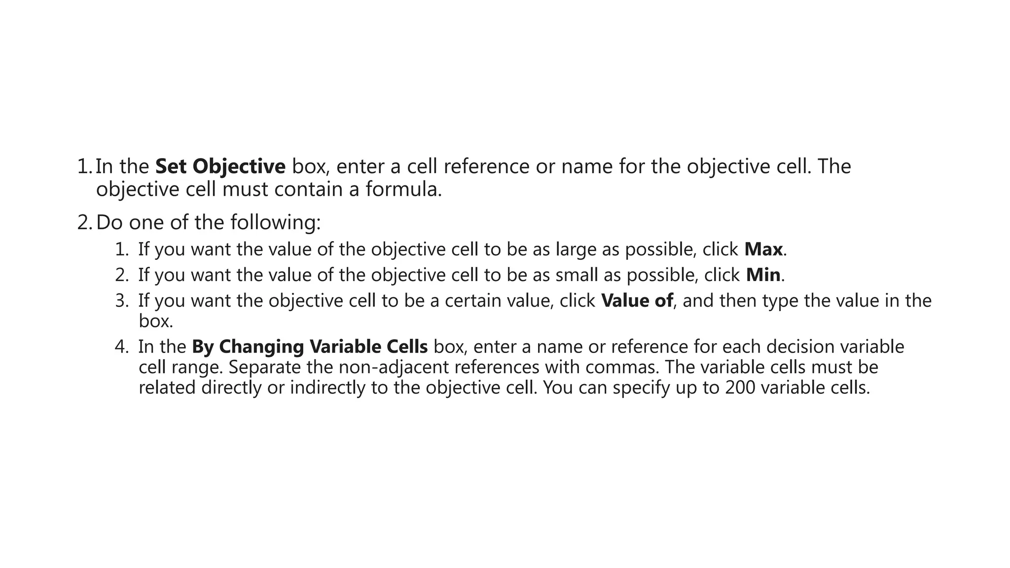 1.In the Set Objective box, enter a cell reference or name for the objective cell. The
objective cell must contain a formula.
2.Do one of the following:
1. If you want the value of the objective cell to be as large as possible, click Max.
2. If you want the value of the objective cell to be as small as possible, click Min.
3. If you want the objective cell to be a certain value, click Value of, and then type the value in the
box.
4. In the By Changing Variable Cells box, enter a name or reference for each decision variable
cell range. Separate the non-adjacent references with commas. The variable cells must be
related directly or indirectly to the objective cell. You can specify up to 200 variable cells.
 