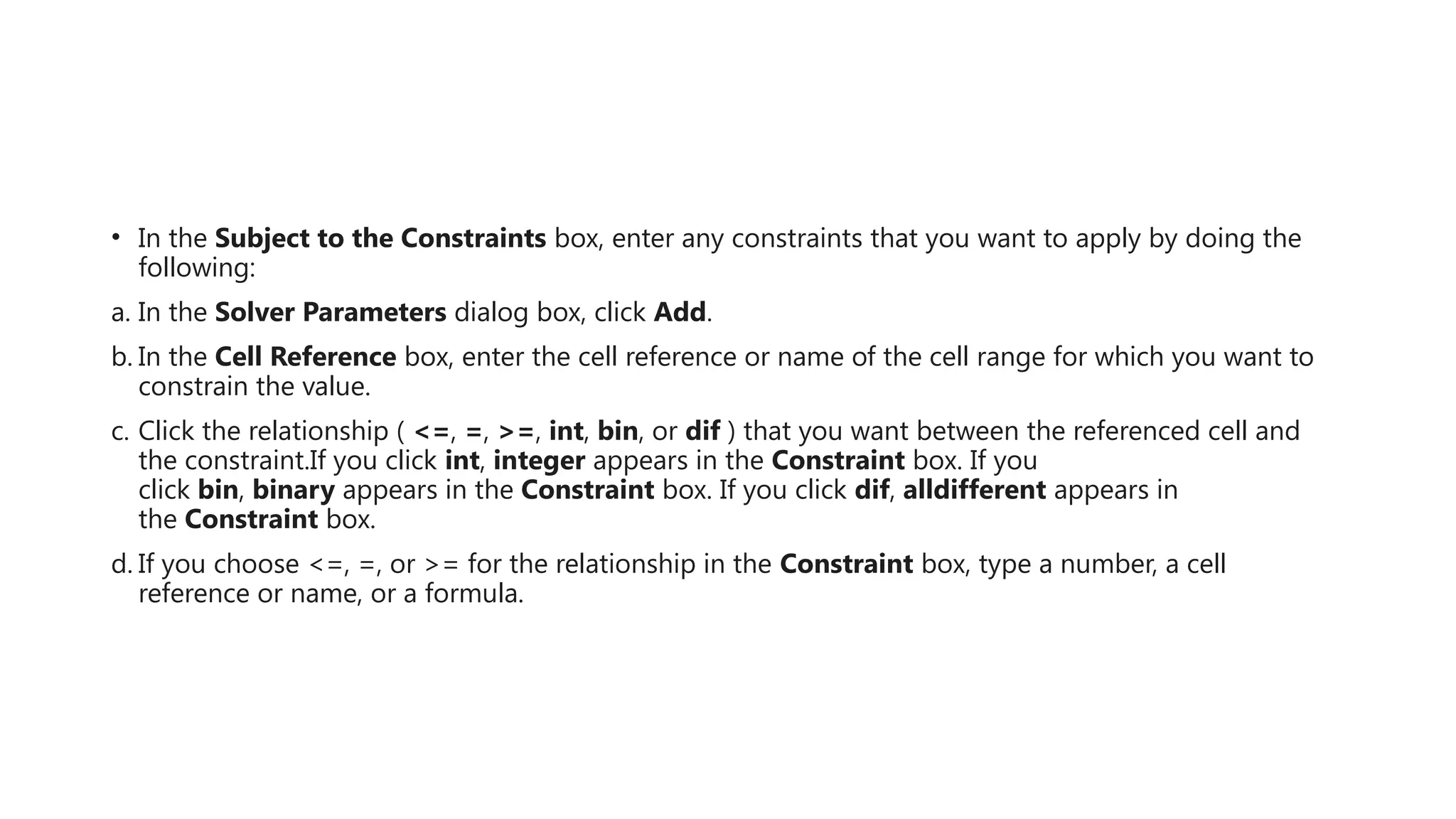 • In the Subject to the Constraints box, enter any constraints that you want to apply by doing the
following:
a. In the Solver Parameters dialog box, click Add.
b. In the Cell Reference box, enter the cell reference or name of the cell range for which you want to
constrain the value.
c. Click the relationship ( <=, =, >=, int, bin, or dif ) that you want between the referenced cell and
the constraint.If you click int, integer appears in the Constraint box. If you
click bin, binary appears in the Constraint box. If you click dif, alldifferent appears in
the Constraint box.
d. If you choose <=, =, or >= for the relationship in the Constraint box, type a number, a cell
reference or name, or a formula.
 
