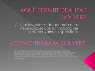 ¿CÓMO TRABAJA SOLVER? 
La orden Solver trabaja con problemas que dependen de 
numerosas celdas y pueden ayudar a encontrar combinaciones 
de variables que maximizan o minimizan una celda objetivo. 
También permite restricciones(conclusiones que deben existir para 
ser valida) 
 