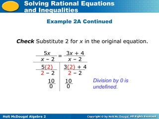 Holt McDougal Algebra 2
Solving Rational Equations
and Inequalities
Check Substitute 2 for x in the original equation.
5x
x – 2
3x + 4
x – 2
=
5(2)
2 – 2
3(2) + 4
2 – 2
10
0
10
0
Division by 0 is
undefined.
Example 2A Continued
 
