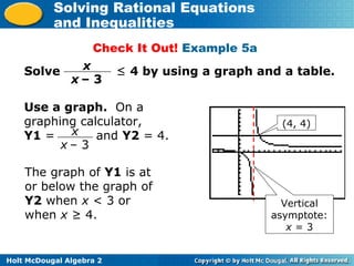 Holt McDougal Algebra 2
Solving Rational Equations
and Inequalities
Check It Out! Example 5a
Solve ≤ 4 by using a graph and a table.x
x – 3
x
x – 3
Use a graph. On a
graphing calculator,
Y1 = and Y2 = 4.
The graph of Y1 is at
or below the graph of
Y2 when x < 3 or
when x ≥ 4.
(4, 4)
Vertical
asymptote:
x = 3
 