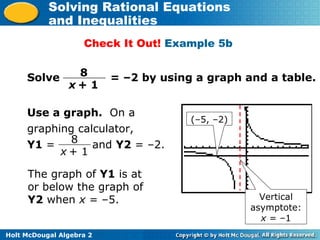 Holt McDougal Algebra 2
Solving Rational Equations
and Inequalities
Check It Out! Example 5b
Solve = –2 by using a graph and a table.8
x + 1
The graph of Y1 is at
or below the graph of
Y2 when x = –5.
(–5, –2)
Vertical
asymptote:
x = –1
8
x + 1
Use a graph. On a
graphing calculator,
Y1 = and Y2 = –2.
 