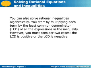 Holt McDougal Algebra 2
Solving Rational Equations
and Inequalities
You can also solve rational inequalities
algebraically. You start by multiplying each
term by the least common denominator
(LCD) of all the expressions in the inequality.
However, you must consider two cases: the
LCD is positive or the LCD is negative.
 