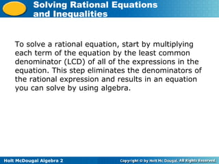 Holt McDougal Algebra 2
Solving Rational Equations
and Inequalities
To solve a rational equation, start by multiplying
each term of the equation by the least common
denominator (LCD) of all of the expressions in the
equation. This step eliminates the denominators of
the rational expression and results in an equation
you can solve by using algebra.
 