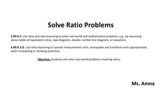 Solve Ratio Problems
6.RP.A.3 Use ratio and rate reasoning to solve real-world and mathematical problems, e.g., by reasoning
about tables of equivalent ratios, tape diagrams, double number line diagrams, or equations.
6.RP.A.3.D Use ratio reasoning to convert measurement units; manipulate and transform units appropriately
when multiplying or dividing quantities.
Objective: Students will solve real-world problems involving ratios.
Ms. Amna
 