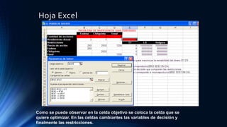 Hoja Excel 
Como se puede observar en la celda objetivo se coloca la celda que se 
quiere optimizar. En las celdas cambiantes las variables de decisión y 
finalmente las restricciones. 
 