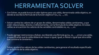 HERRAMIENTA SOLVER 
• Con Solver, se puede buscar el valor óptimo para una celda, denominada celda objetivo, en 
donde se escribe la fórmula de la función objetivo f (x1, x2, ..., xn). 
• Solver cambia los valores de un grupo de celdas, denominadas celdas cambiantes, y que 
estén relacionadas, directa o indirectamente, con la fórmula de la celda objetivo. En estas 
celdas se encuentran los valores de las variables controlables x1, x2, ..., xn. 
• Puede agregar restricciones a Solver, escribiendo una fórmula gj (x1, x2, ..., xn) en una celda, 
y especificando que la celda deberá ser mayor o igual, igual, o menor o igual que otra celda 
que contiene la constante c. 
• Solver ajustará los valores de las celdas cambiantes, para generar el resultado especificado 
en la fórmula de la celda objetivo. 
 