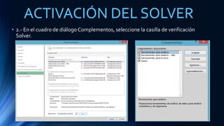 ACTIVACIÓN DEL SOLVER 
• 2.- En el cuadro de diálogo Complementos, seleccione la casilla de verificación 
Solver. 
 