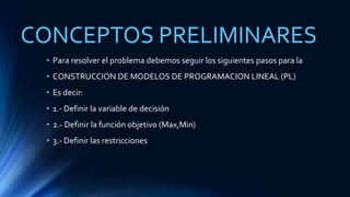 CONCEPTOS PRELIMINARES 
• Para resolver el problema debemos seguir los siguientes pasos para la 
• CONSTRUCCION DE MODELOS DE PROGRAMACION LINEAL (PL) 
• Es decir: 
• 1.- Definir la variable de decisión 
• 2.- Definir la función objetivo (Max,Min) 
• 3.- Definir las restricciones 
 