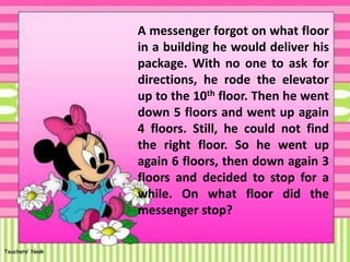 A messenger forgot on what floor
in a building he would deliver his
package. With no one to ask for
directions, he rode the elevator
up to the 10th floor. Then he went
down 5 floors and went up again
4 floors. Still, he could not find
the right floor. So he went up
again 6 floors, then down again 3
floors and decided to stop for a
while. On what floor did the
messenger stop?
 