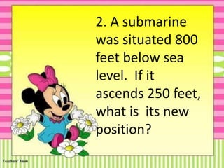 2. A submarine
was situated 800
feet below sea
level. If it
ascends 250 feet,
what is its new
position?
 