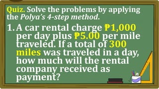 Quiz. Solve the problems by applying
the Polya’s 4-step method.
1.A car rental charge ₱1,000
per day plus ₱5.00 per mile
traveled. If a total of 300
miles was traveled in a day,
how much will the rental
company received as
payment?
 