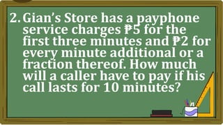 2.Gian’s Store has a payphone
service charges ₱5 for the
first three minutes and ₱2 for
every minute additional or a
fraction thereof. How much
will a caller have to pay if his
call lasts for 10 minutes?
 