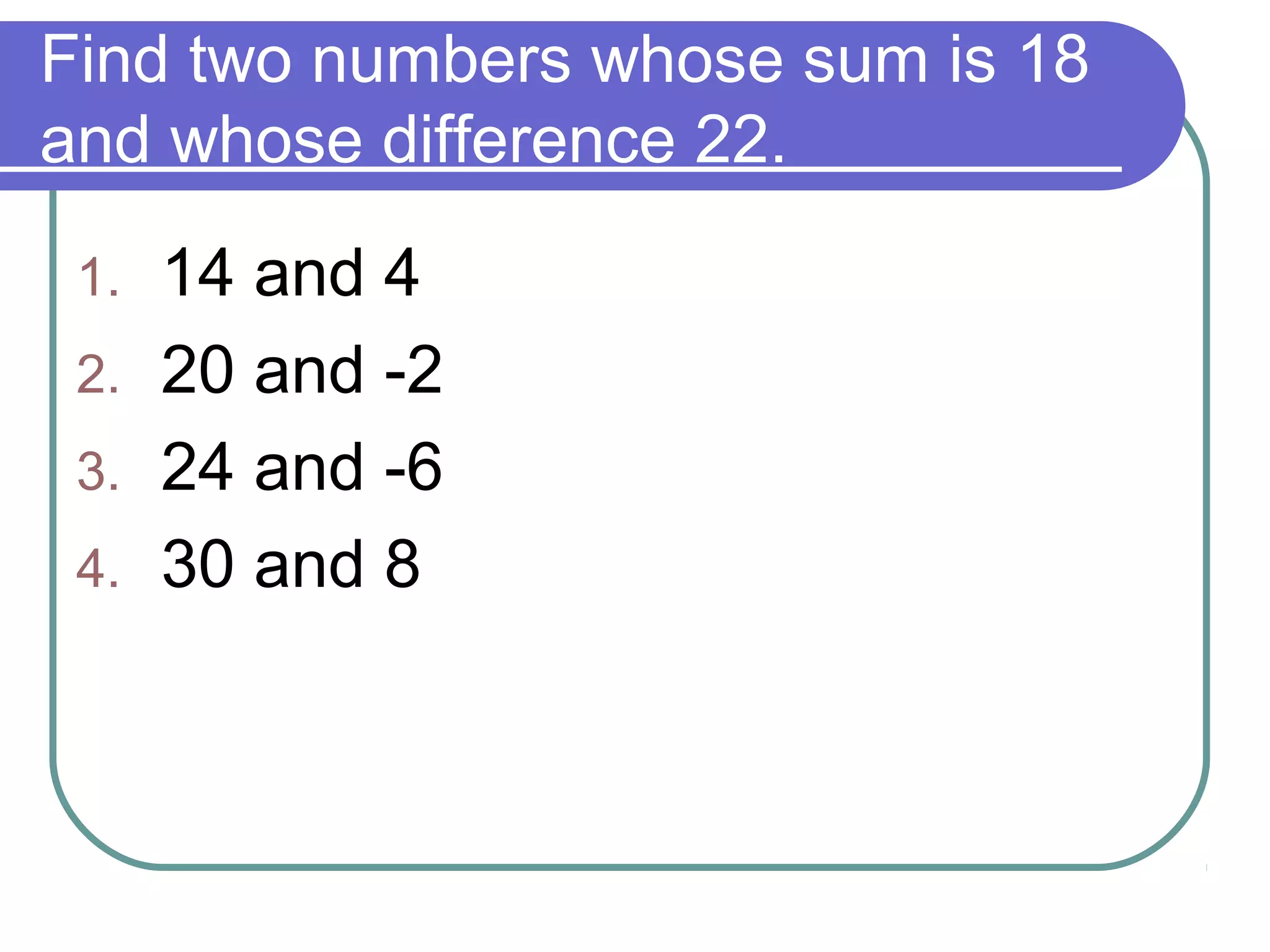 Find two numbers whose sum is 18
and whose difference 22.
1. 14 and 4
2. 20 and -2
3. 24 and -6
4. 30 and 8
 