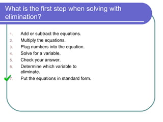 What is the first step when solving with
elimination?
1. Add or subtract the equations.
2. Multiply the equations.
3. Plug numbers into the equation.
4. Solve for a variable.
5. Check your answer.
6. Determine which variable to
eliminate.
7. Put the equations in standard form.
 
