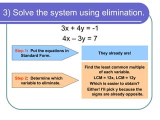 3) Solve the system using elimination.
3x + 4y = -1
4x – 3y = 7
Step 1: Put the equations in
Standard Form.
They already are!
Step 2: Determine which
variable to eliminate.
Find the least common multiple
of each variable.
LCM = 12x, LCM = 12y
Which is easier to obtain?
Either! I’ll pick y because the
signs are already opposite.
 