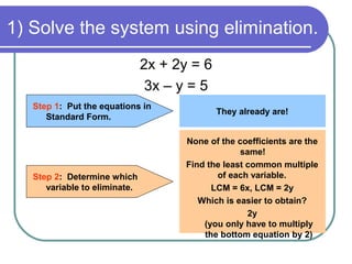 1) Solve the system using elimination.
2x + 2y = 6
3x – y = 5
Step 1: Put the equations in
Standard Form.
Step 2: Determine which
variable to eliminate.
They already are!
None of the coefficients are the
same!
Find the least common multiple
of each variable.
LCM = 6x, LCM = 2y
Which is easier to obtain?
2y
(you only have to multiply
the bottom equation by 2)
 