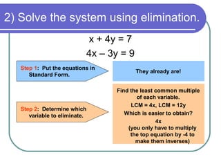 2) Solve the system using elimination.
x + 4y = 7
4x – 3y = 9
Step 1: Put the equations in
Standard Form.
They already are!
Step 2: Determine which
variable to eliminate.
Find the least common multiple
of each variable.
LCM = 4x, LCM = 12y
Which is easier to obtain?
4x
(you only have to multiply
the top equation by -4 to
make them inverses)
 