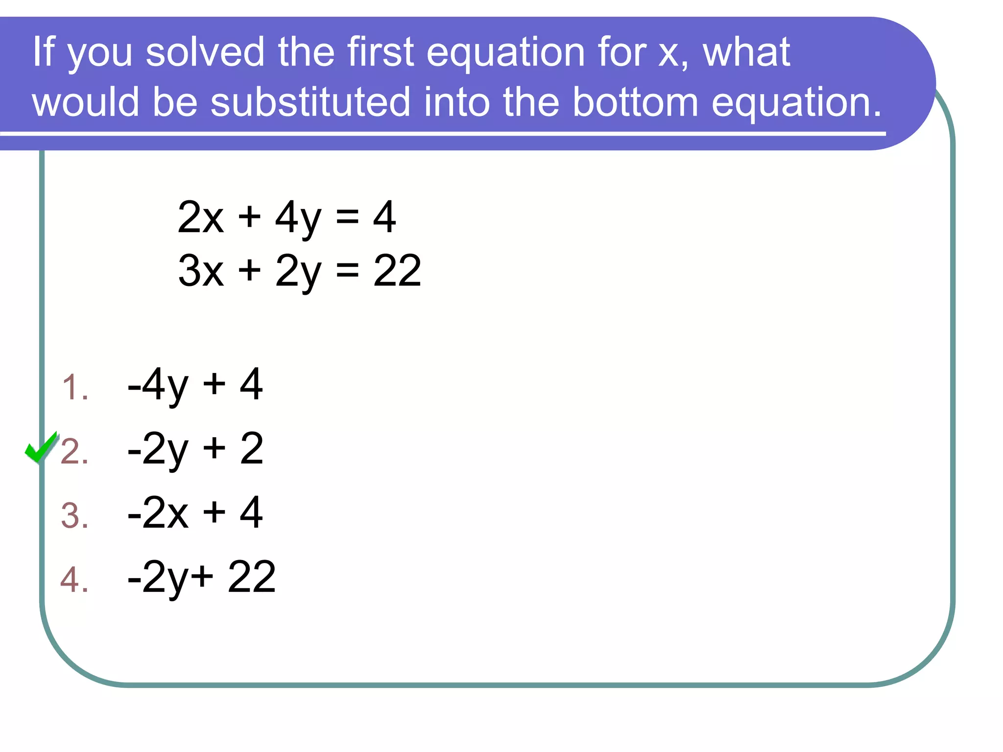 If you solved the first equation for x, what
would be substituted into the bottom equation.
2x + 4y = 4
3x + 2y = 22
1. -4y + 4
2. -2y + 2
3. -2x + 4
4. -2y+ 22
 