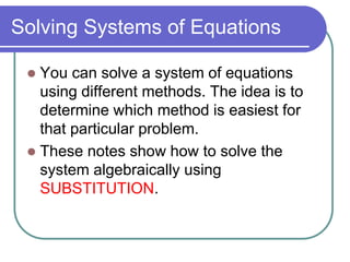 Solving Systems of Equations
 You can solve a system of equations
using different methods. The idea is to
determine which method is easiest for
that particular problem.
 These notes show how to solve the
system algebraically using
SUBSTITUTION.
 